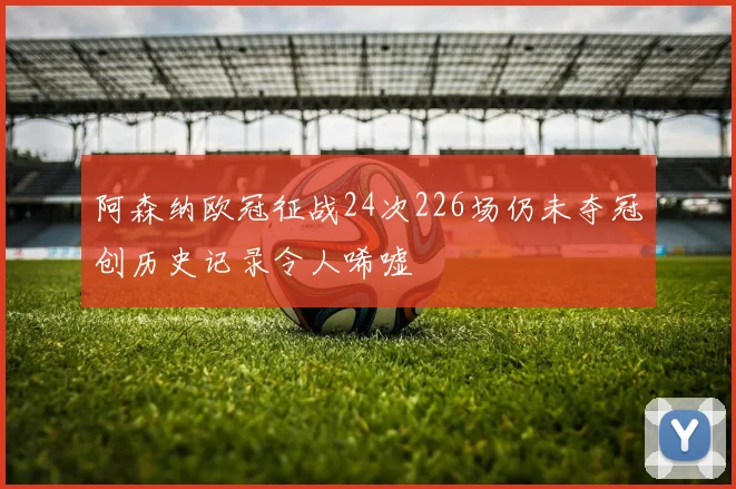 阿森纳欧冠征战24次226场仍未夺冠创历史记录令人唏嘘