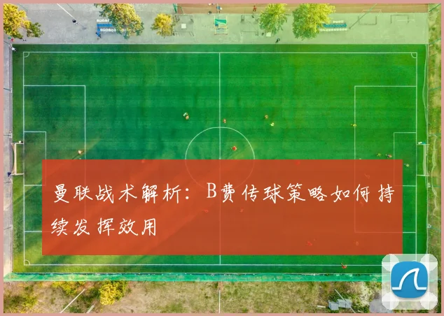 曼联战术解析：B费传球策略如何持续发挥效用