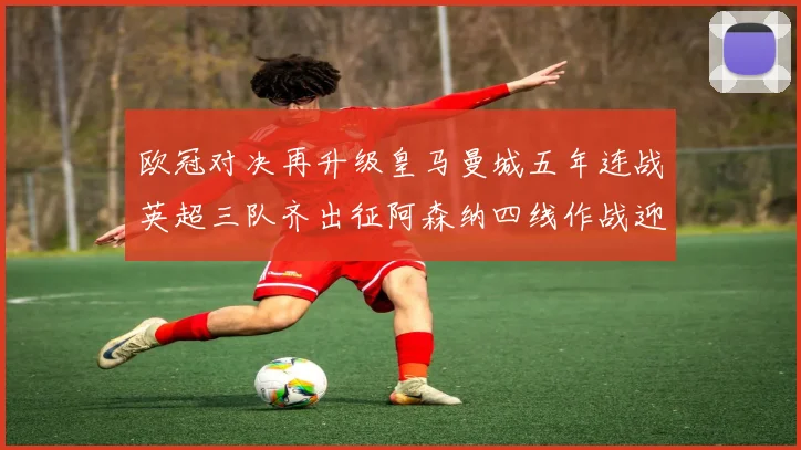 欧冠对决再升级皇马曼城五年连战英超三队齐出征阿森纳四线作战迎挑战