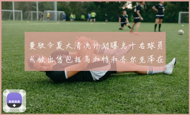 曼联今夏大清洗计划曝光十名球员或被出售包括乌加特和齐尔克泽在内