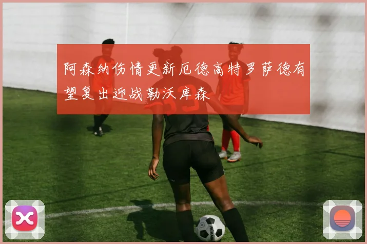 阿森纳伤情更新厄德高特罗萨德有望复出迎战勒沃库森