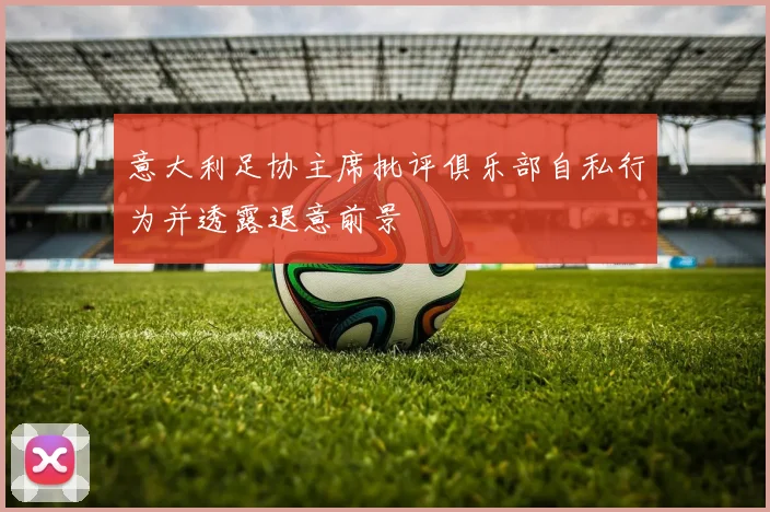 意大利足协主席批评俱乐部自私行为并透露退意前景
