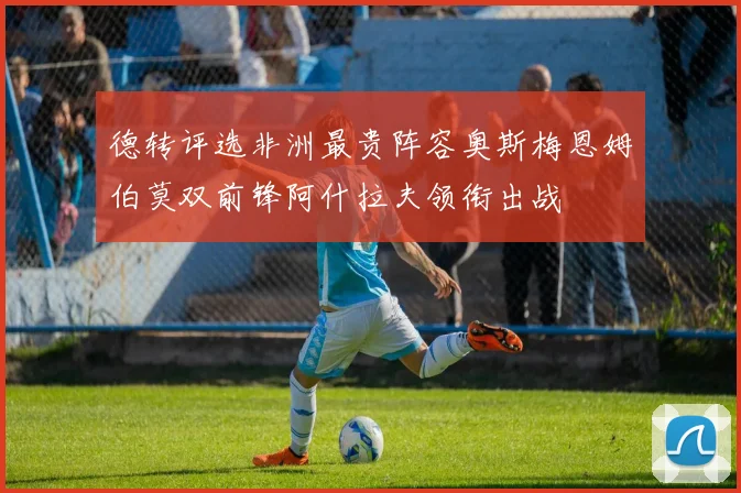 德转评选非洲最贵阵容奥斯梅恩姆伯莫双前锋阿什拉夫领衔出战