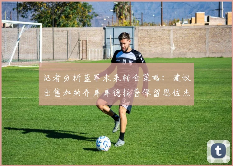 记者分析蓝军未来转会策略：建议出售加纳乔库库德拉普保留恩佐杰克逊