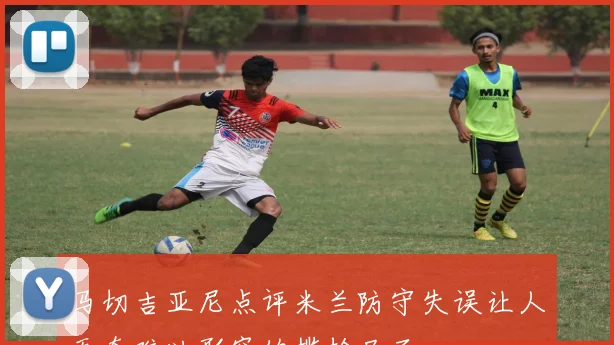 马切吉亚尼点评米兰防守失误让人无奈难以形容的尴尬局面