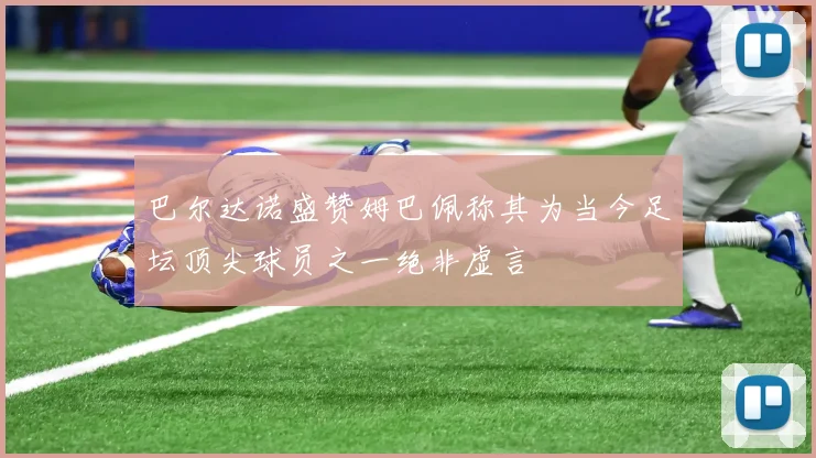 巴尔达诺盛赞姆巴佩称其为当今足坛顶尖球员之一绝非虚言