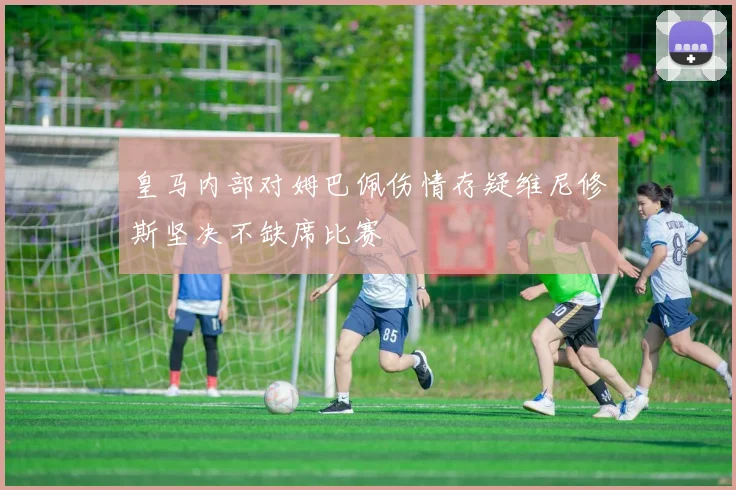 皇马内部对姆巴佩伤情存疑维尼修斯坚决不缺席比赛