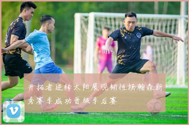 开拓者逆转太阳展现韧性杨瀚森新秀赛季成功晋级季后赛