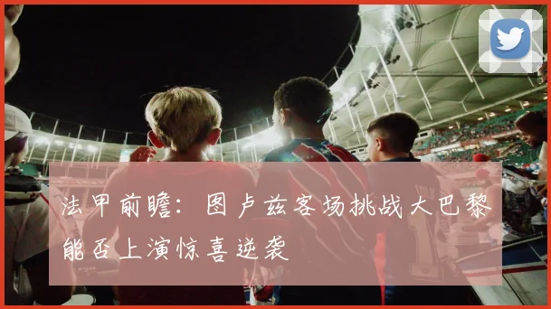 法甲前瞻：图卢兹客场挑战大巴黎能否上演惊喜逆袭