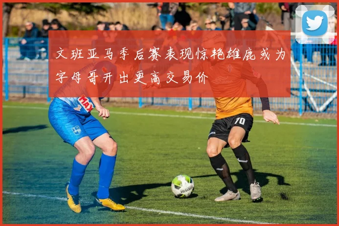 文班亚马季后赛表现惊艳雄鹿或为字母哥开出更高交易价