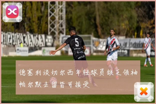 德塞利谈切尔西年轻球员缺乏领袖帕尔默去留皆可接受