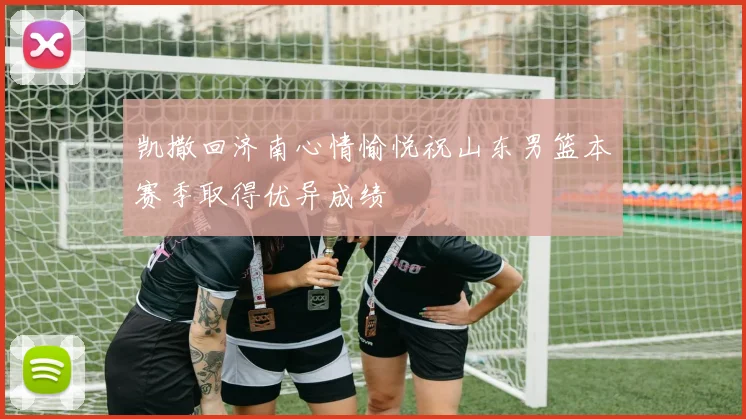 凯撒回济南心情愉悦祝山东男篮本赛季取得优异成绩