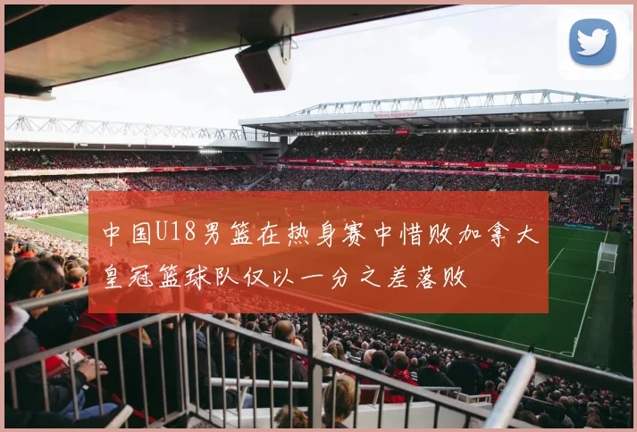 中国U18男篮在热身赛中惜败加拿大皇冠篮球队仅以一分之差落败