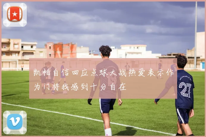 凯帕自信回应点球大战热爱表示作为门将我感到十分自在