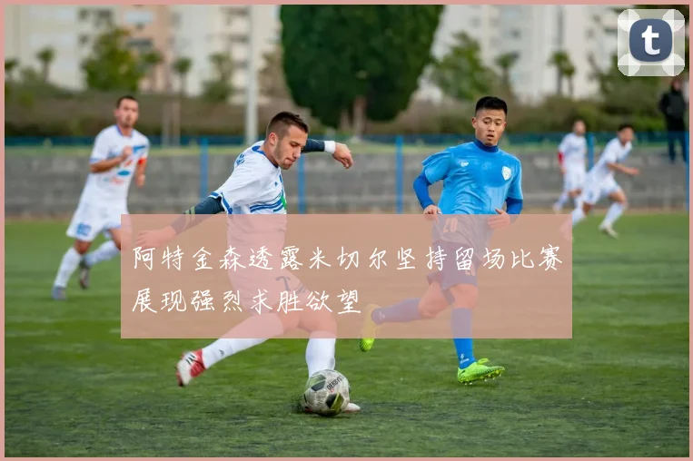 阿特金森透露米切尔坚持留场比赛展现强烈求胜欲望
